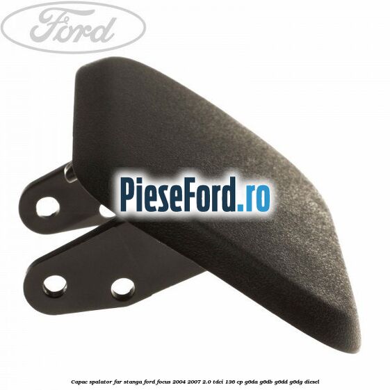 Capac spalator far stanga Ford Focus 2004-2007 2.0 TDCi 136 cp G6DA, G6DB, G6DD, G6DG diesel