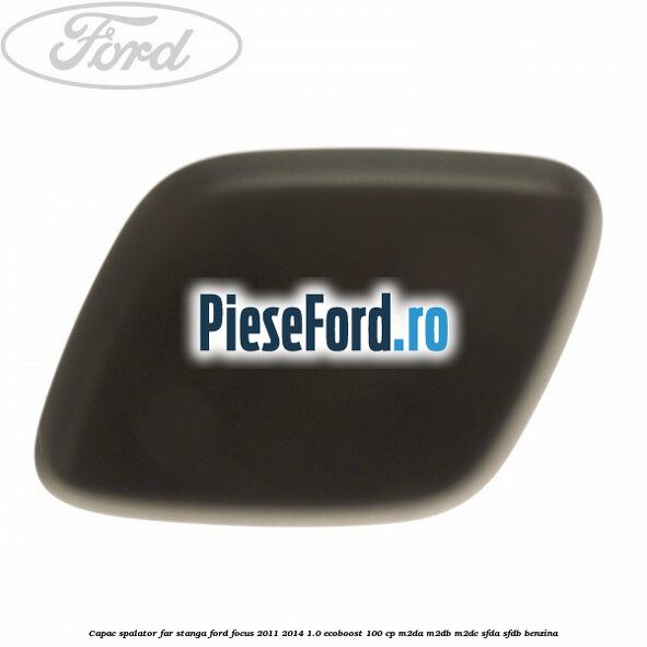 Capac spalator far stanga Ford Focus 2011-2014 1.0 EcoBoost 100 cp M2DA, M2DB, M2DC, SFDA, SFDB benzina
