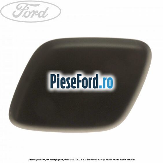 Capac spalator far stanga Ford Focus 2011-2014 1.0 EcoBoost 125 cp M1DA, M1DC, M1DD benzina