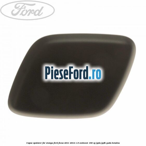 Capac spalator far stanga Ford Focus 2011-2014 1.6 EcoBoost 150 cp JQDA, JQDB, YUDA benzina
