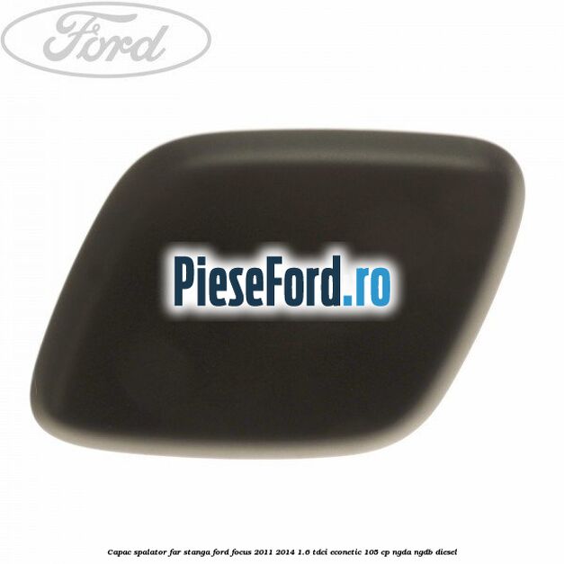 Capac spalator far stanga Ford Focus 2011-2014 1.6 TDCi ECOnetic 105 cp NGDA, NGDB diesel