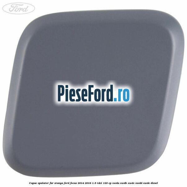 Capac spalator far stanga Ford Focus 2014-2018 1.5 TDCi 120 cp XWDA, XWDB, XWDC, XWDD, XWDE diesel