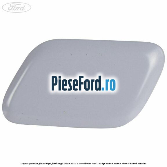 Capac spalator far stanga Ford Kuga 2013-2016 1.5 EcoBoost 4x4 182 cp M9MA, M9MB, M9MC, M9MD benzina