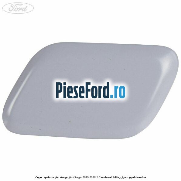 Capac spalator far stanga Ford Kuga 2013-2016 1.6 EcoBoost 150 cp JQMA, JQMB benzina