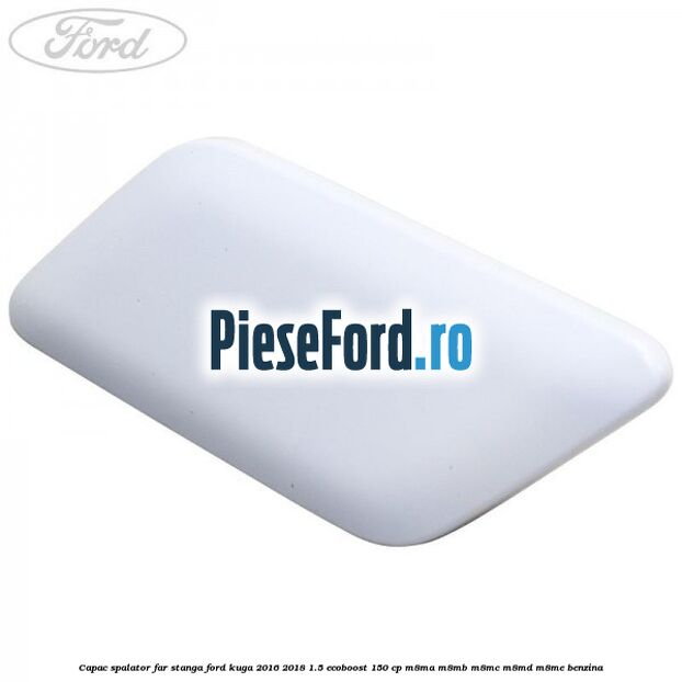 Capac spalator far stanga Ford Kuga 2016-2018 1.5 EcoBoost 150 cp M8MA, M8MB, M8MC, M8MD, M8ME benzina