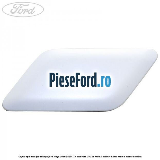 Capac spalator far stanga Ford Kuga 2016-2018 1.5 EcoBoost 150 cp M8MA, M8MB, M8MC, M8MD, M8ME benzina