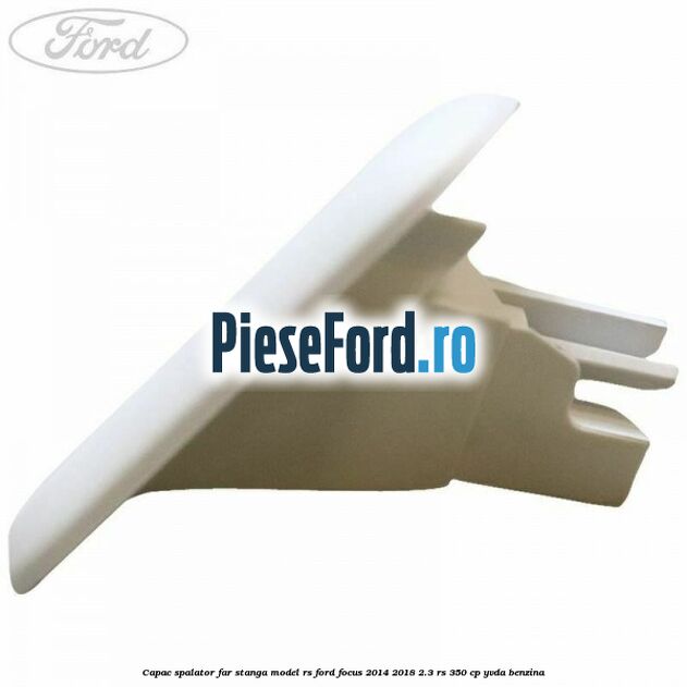 Capac spalator far stanga model RS Ford Focus 2014-2018 2.3 RS 350 cp YVDA benzina