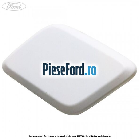 Capac spalator far stanga primerizat Ford C-Max 2007-2011 1.8 122 cp QQDC benzina