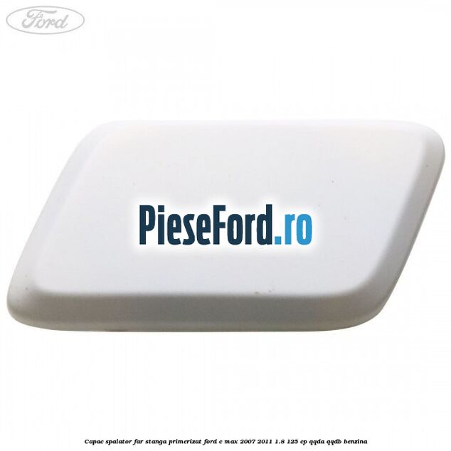 Capac spalator far stanga primerizat Ford C-Max 2007-2011 1.8 125 cp QQDA, QQDB benzina
