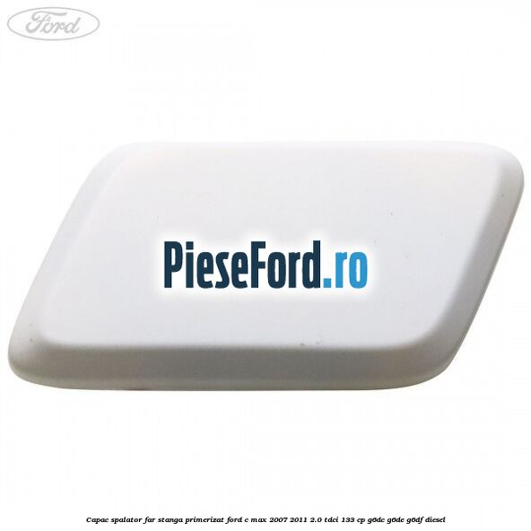 Capac spalator far stanga primerizat Ford C-Max 2007-2011 2.0 TDCi 133 cp G6DC, G6DE, G6DF diesel