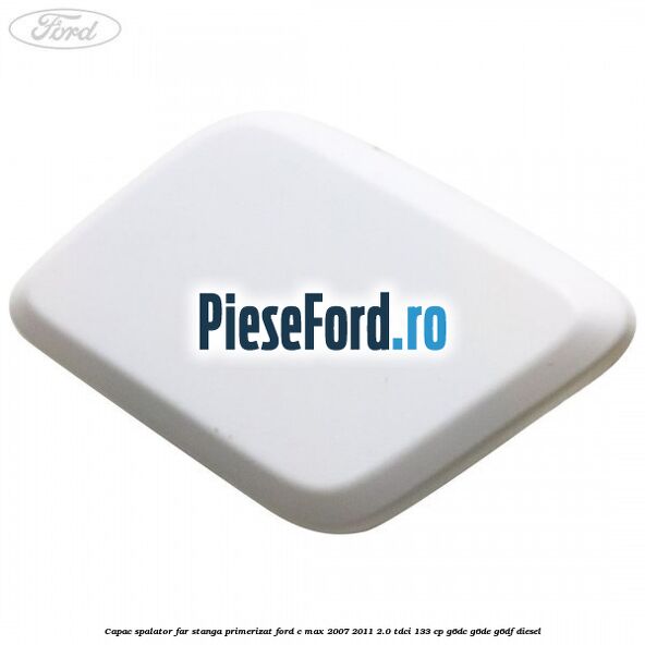 Capac spalator far stanga primerizat Ford C-Max 2007-2011 2.0 TDCi 133 cp G6DC, G6DE, G6DF diesel