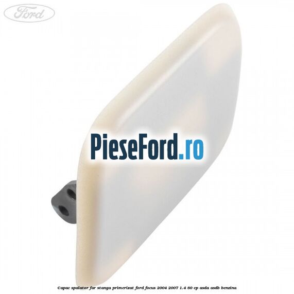 Capac spalator far stanga primerizat Ford Focus 2004-2007 1.4 80 cp ASDA, ASDB benzina