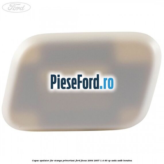 Capac spalator far stanga primerizat Ford Focus 2004-2007 1.4 80 cp ASDA, ASDB benzina