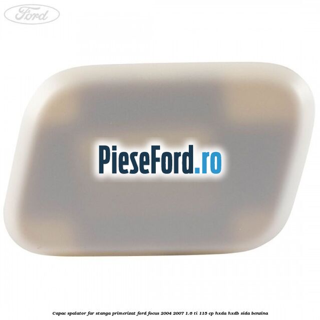 Capac spalator far stanga primerizat Ford Focus 2004-2007 1.6 Ti 115 cp HXDA, HXDB, SIDA benzina