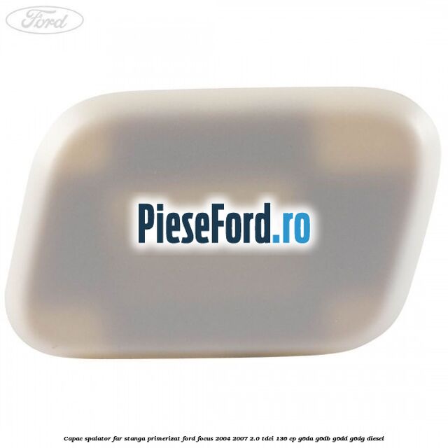 Capac spalator far stanga primerizat Ford Focus 2004-2007 2.0 TDCi 136 cp G6DA, G6DB, G6DD, G6DG diesel