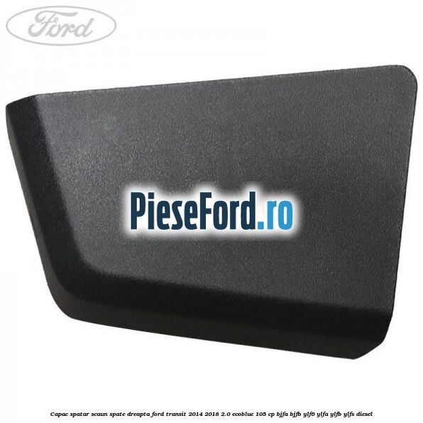 Capac spatar scaun spate dreapta Ford Transit 2014-2018 2.0 EcoBlue 105 cp BJFA, BJFB, YLF6, YLFA, YLFB, YLFS diesel