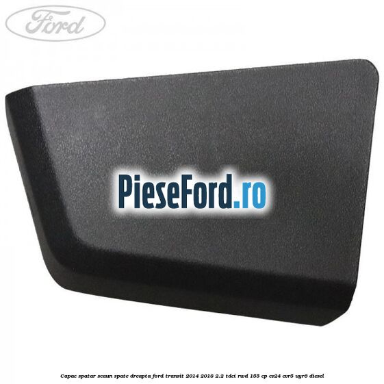 Capac spatar scaun spate dreapta Ford Transit 2014-2018 2.2 TDCi RWD 155 cp CV24, CVR5, UYR6 diesel