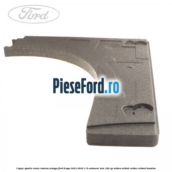 Capac spatiu roata rezerva, stanga Ford Kuga 2013-2016 1.5 EcoBoost 4x4 182 cp M9MA, M9MB, M9MC, M9MD benzina