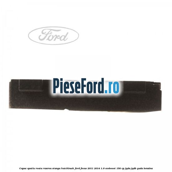 Capac spatiu roata rezerva stanga hatchback Ford Focus 2011-2014 1.6 EcoBoost 150 cp JQDA, JQDB, YUDA benzina