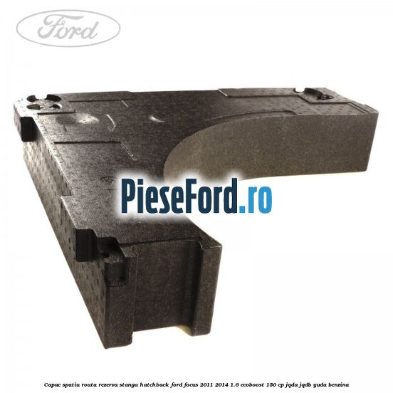 Capac spatiu roata rezerva stanga hatchback Ford Focus 2011-2014 1.6 EcoBoost 150 cp JQDA, JQDB, YUDA benzina