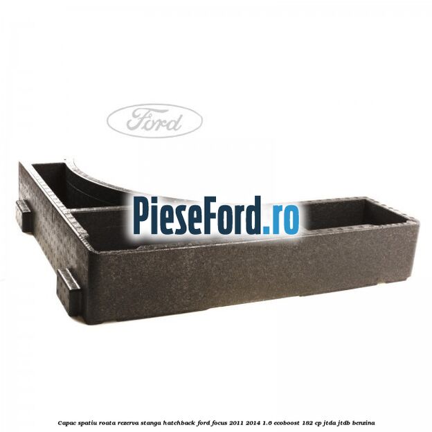 Capac spatiu roata rezerva stanga hatchback Ford Focus 2011-2014 1.6 EcoBoost 182 cp Capac spatiu roata rezerva stanga hatchback Ford Focus 2011-2014 1.6 EcoBoost 182 cp JTDA, JTDB benzina