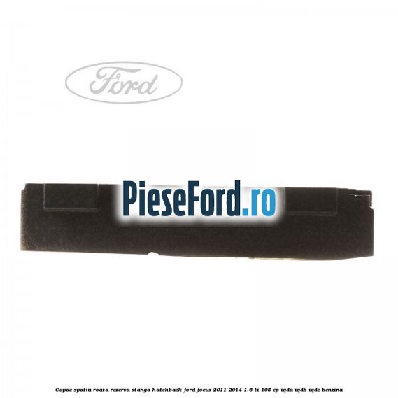 Capac spatiu roata rezerva stanga hatchback Ford Focus 2011-2014 1.6 Ti 105 cp IQDA, IQDB, IQDC benzina