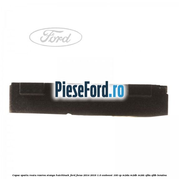 Capac spatiu roata rezerva stanga hatchback Ford Focus 2014-2018 1.0 EcoBoost 100 cp M2DA, M2DB, M2DC, SFDA, SFDB benzina