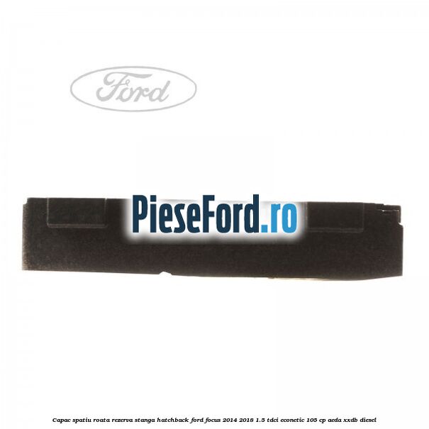 Capac spatiu roata rezerva stanga hatchback Ford Focus 2014-2018 1.5 TDCi ECOnetic 105 cp Capac spatiu roata rezerva stanga hatchback Ford Focus 2014-2018 1.5 TDCi ECOnetic 105 cp AEDA, XXDB diesel