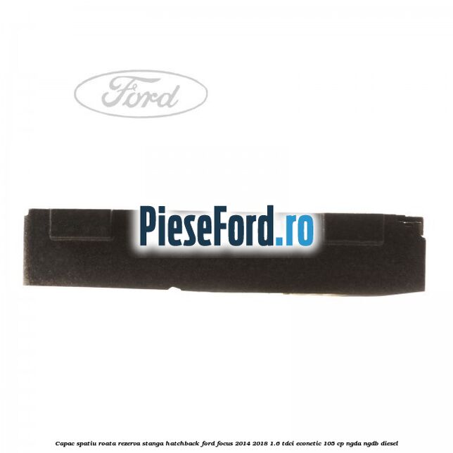 Capac spatiu roata rezerva stanga hatchback Ford Focus 2014-2018 1.6 TDCi ECOnetic 105 cp Capac spatiu roata rezerva stanga hatchback Ford Focus 2014-2018 1.6 TDCi ECOnetic 105 cp NGDA, NGDB diesel