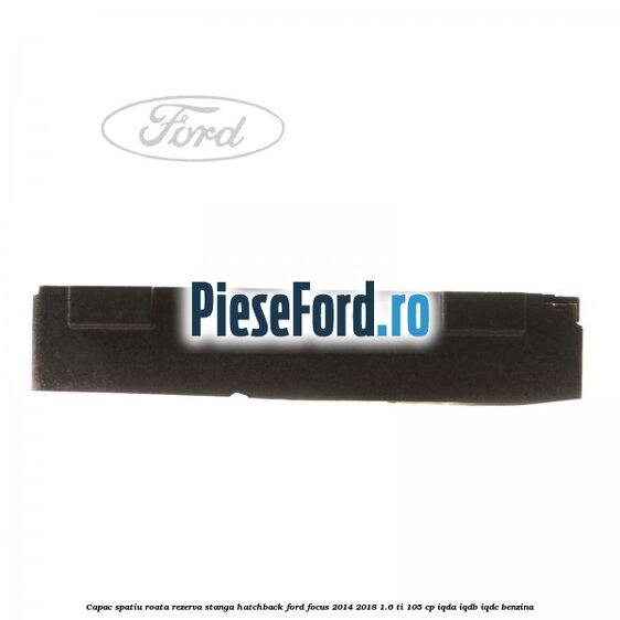 Capac spatiu roata rezerva stanga hatchback Ford Focus 2014-2018 1.6 Ti 105 cp Capac spatiu roata rezerva stanga hatchback Ford Focus 2014-2018 1.6 Ti 105 cp IQDA, IQDB, IQDC benzina