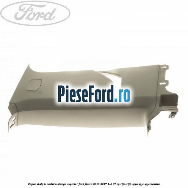 Capac stalp B centura stanga superior Ford Fiesta 2013-2017 1.4 97 cp RTJA, RTJB, SPJA, SPJC, SPJE benzina