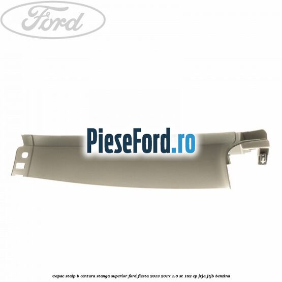 Capac stalp B centura stanga superior Ford Fiesta 2013-2017 1.6 ST 182 cp JTJA, JTJB benzina