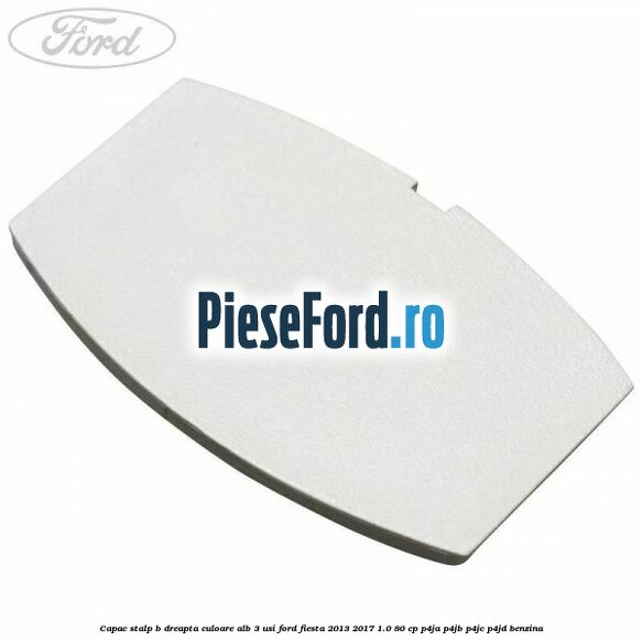 Capac stalp B dreapta culoare alb 3 usi Ford Fiesta 2013-2017 1.0 80 cp P4JA, P4JB, P4JC, P4JD benzina
