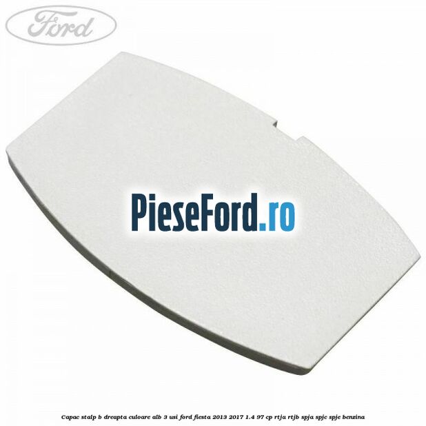 Capac stalp B dreapta culoare alb 3 usi Ford Fiesta 2013-2017 1.4 97 cp RTJA, RTJB, SPJA, SPJC, SPJE benzina