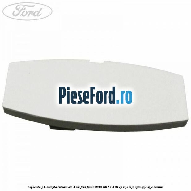 Capac stalp B dreapta culoare alb 3 usi Ford Fiesta 2013-2017 1.4 97 cp RTJA, RTJB, SPJA, SPJC, SPJE benzina