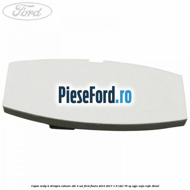 Capac stalp B dreapta culoare alb 3 usi Ford Fiesta 2013-2017 1.5 TDCi 75 cp UGJC, XUJA, XUJB diesel