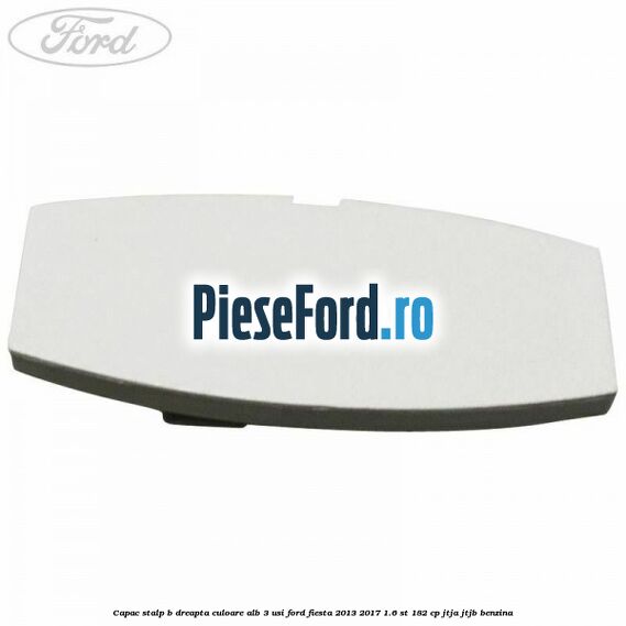 Capac stalp B dreapta culoare alb 3 usi Ford Fiesta 2013-2017 1.6 ST 182 cp JTJA, JTJB benzina