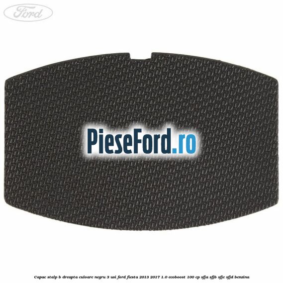 Capac stalp B dreapta culoare negru 3 usi Ford Fiesta 2013-2017 1.0 EcoBoost 100 cp SFJA, SFJB, SFJC, SFJD benzina