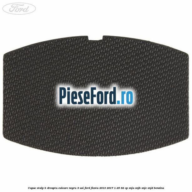 Capac stalp B dreapta culoare negru 3 usi Ford Fiesta 2013-2017 1.25 82 cp SNJA, SNJB, SNJC, SNJD benzina