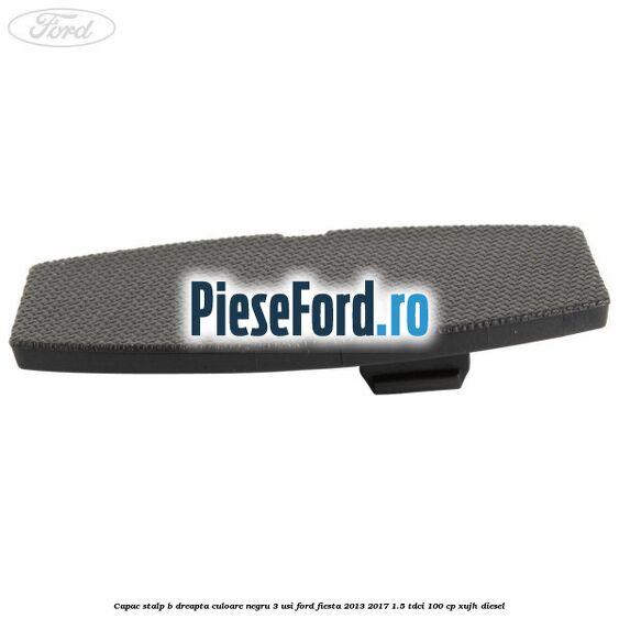 Capac stalp B dreapta culoare negru 3 usi Ford Fiesta 2013-2017 1.5 TDCi 100 cp Capac stalp B dreapta culoare negru 3 usi Ford Fiesta 2013-2017 1.5 TDCi 100 cp XUJH diesel
