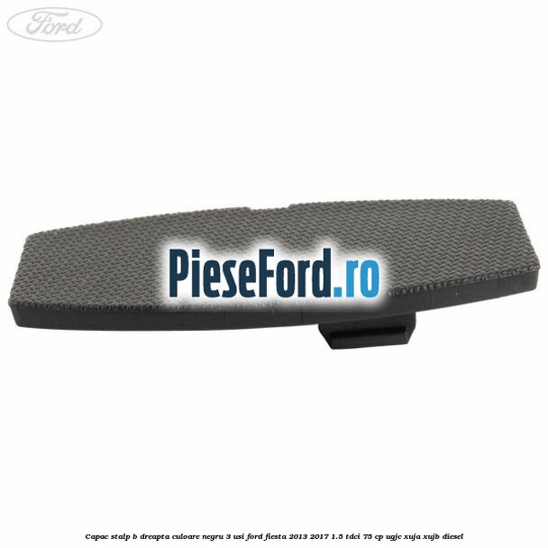 Capac stalp B dreapta culoare negru 3 usi Ford Fiesta 2013-2017 1.5 TDCi 75 cp UGJC, XUJA, XUJB diesel