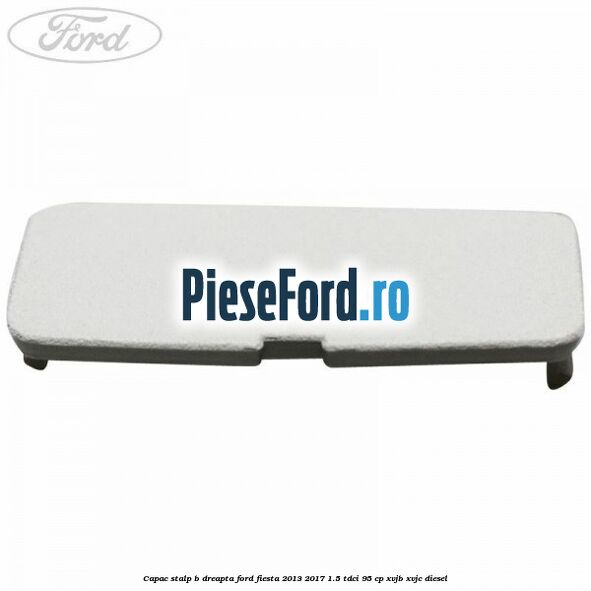 Capac stalp B dreapta Ford Fiesta 2013-2017 1.5 TDCi 95 cp XVJB, XVJC diesel