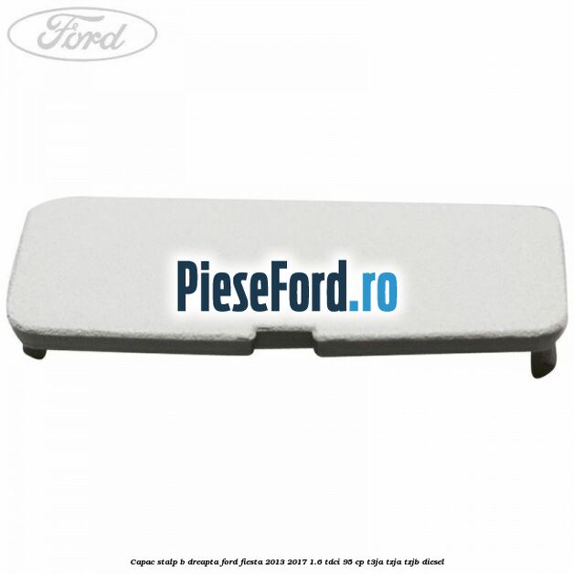 Capac stalp B dreapta Ford Fiesta 2013-2017 1.6 TDCi 95 cp T3JA, TZJA, TZJB diesel