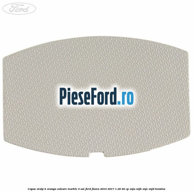 Capac stalp B stanga culoare marble 3 usi Ford Fiesta 2013-2017 1.25 82 cp SNJA, SNJB, SNJC, SNJD benzina