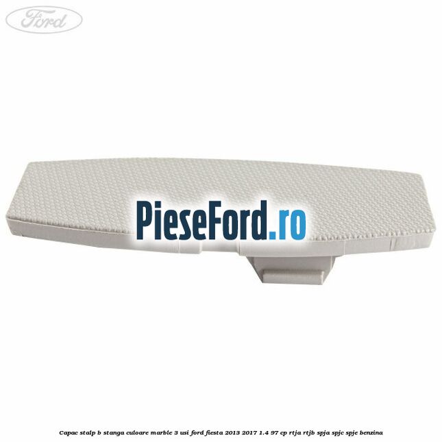 Capac stalp B stanga culoare marble 3 usi Ford Fiesta 2013-2017 1.4 97 cp RTJA, RTJB, SPJA, SPJC, SPJE benzina