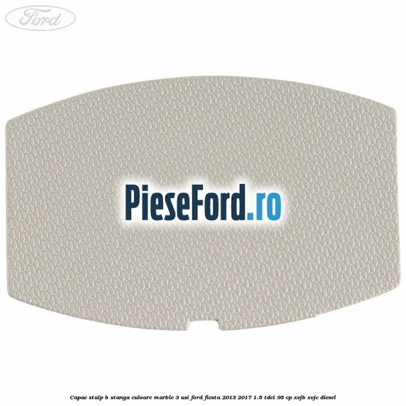 Capac stalp B stanga culoare marble 3 usi Ford Fiesta 2013-2017 1.5 TDCi 95 cp XVJB, XVJC diesel