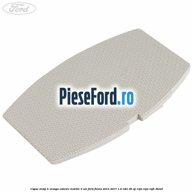 Capac stalp B stanga culoare marble 3 usi Ford Fiesta 2013-2017 1.6 TDCi 95 cp Capac stalp B stanga culoare marble 3 usi Ford Fiesta 2013-2017 1.6 TDCi 95 cp T3JA, TZJA, TZJB diesel