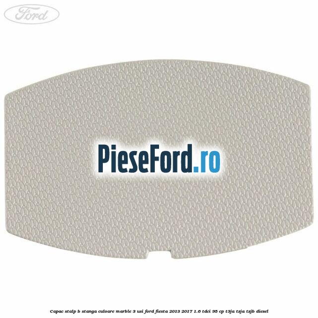 Capac stalp B stanga culoare marble 3 usi Ford Fiesta 2013-2017 1.6 TDCi 95 cp Capac stalp B stanga culoare marble 3 usi Ford Fiesta 2013-2017 1.6 TDCi 95 cp T3JA, TZJA, TZJB diesel
