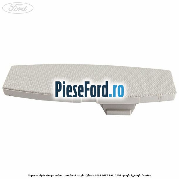 Capac stalp B stanga culoare marble 3 usi Ford Fiesta 2013-2017 1.6 Ti 105 cp IQJA, IQJC, IQJE benzina