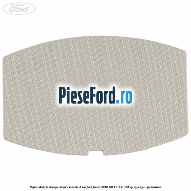 Capac stalp B stanga culoare marble 3 usi Ford Fiesta 2013-2017 1.6 Ti 105 cp IQJA, IQJC, IQJE benzina